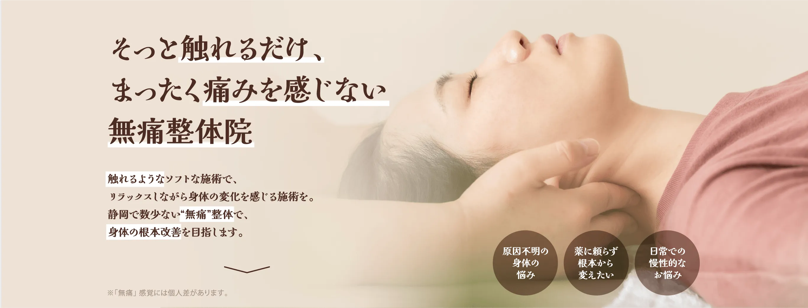 そっと触れるだけ、まったく痛みを感じない無痛整体院 触れるようなソフトな施術で、リラックスしながら体の変化を感じる施術を。静岡で数少ない”無痛”整体で、身体の根本改善を目指します。 ※「無痛」感覚には個人差があります。