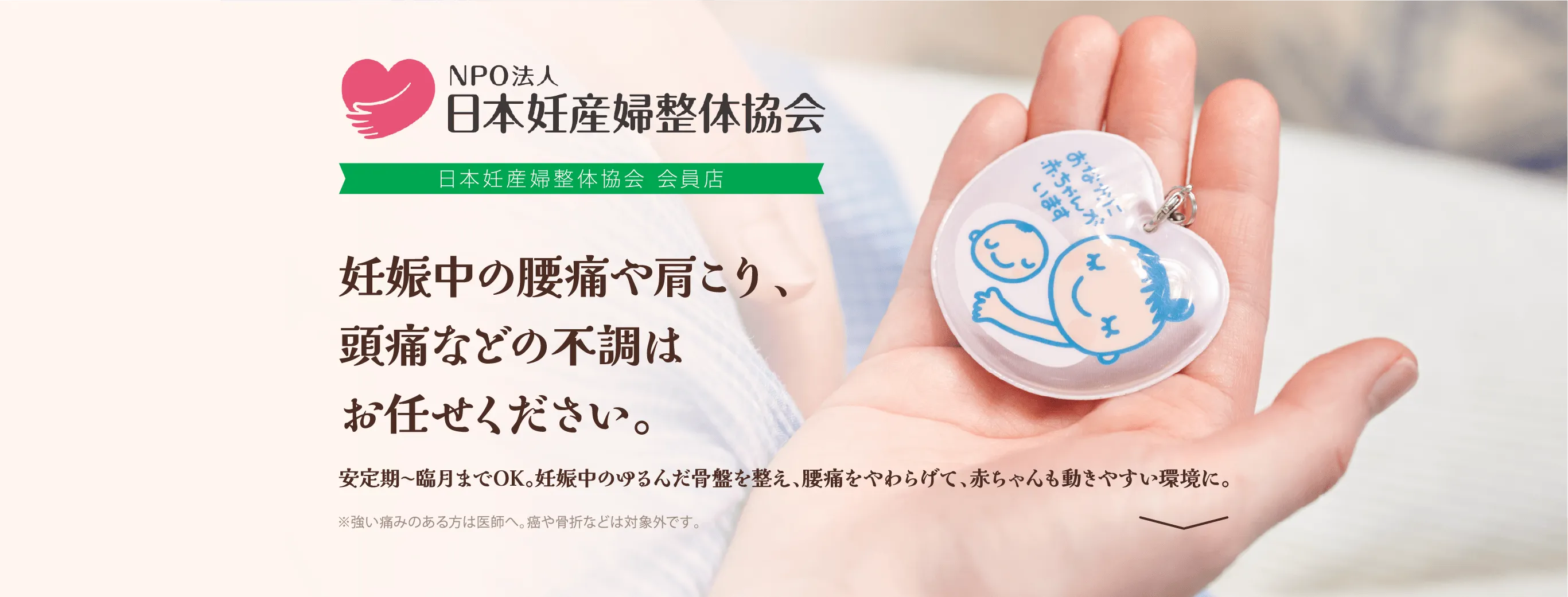 NPO法人日本妊産婦整体協会 会員店 妊娠中の腰痛や肩こり、頭痛などの不調はお任せください。 安定期〜臨月までOK。妊娠中のゆるんだ骨盤を整え、腰痛をやわらげて、赤ちゃんも動きやすい環境に。 ※強い痛みのある方は医師へ。癌や骨折などは対象外です。